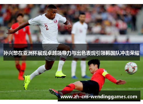 孙兴慜在亚洲杯展现卓越领导力与出色表现引领韩国队冲击荣耀