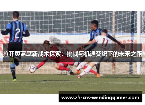 拉齐奥蓝鹰新战术探索：挑战与机遇交织下的未来之路