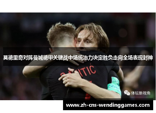 莫德里奇对阵曼城德甲关键战中场统治力决定胜负走向全场表现封神 莫德里奇对阵曼城德甲关键战中场统治力决定胜负走向全场表现封神