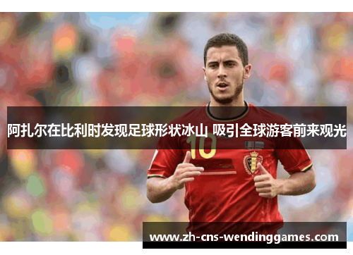 阿扎尔在比利时发现足球形状冰山 吸引全球游客前来观光 阿扎尔在比利时发现足球形状冰山 吸引全球游客前来观光