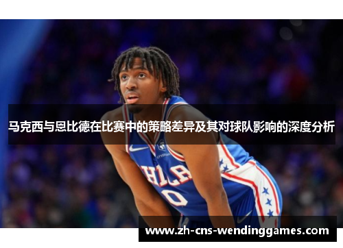 马克西与恩比德在比赛中的策略差异及其对球队影响的深度分析